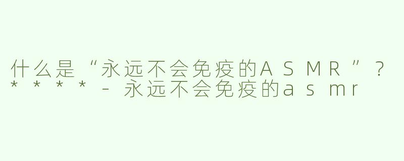 什么是“永远不会免疫的ASMR”？****