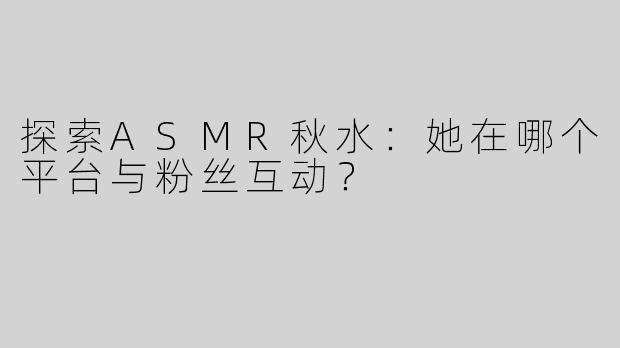 探索ASMR秋水：她在哪个平台与粉丝互动？