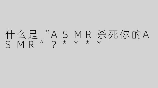什么是“ASMR杀死你的ASMR”？****