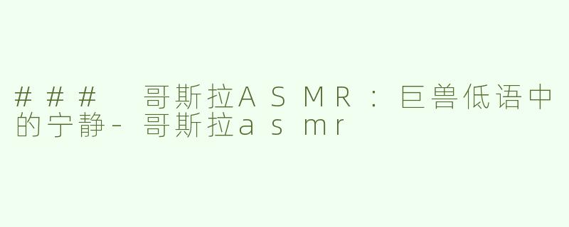 ### 哥斯拉ASMR：巨兽低语中的宁静-哥斯拉asmr
