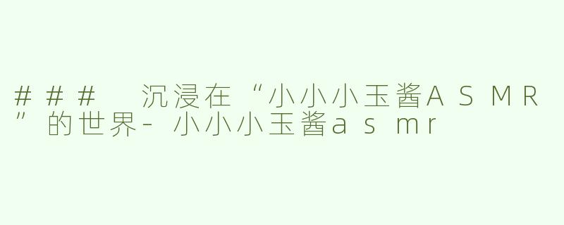 ### 沉浸在“小小小玉酱ASMR”的世界-小小小玉酱asmr