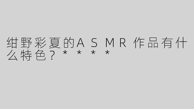 绀野彩夏的ASMR作品有什么特色？****