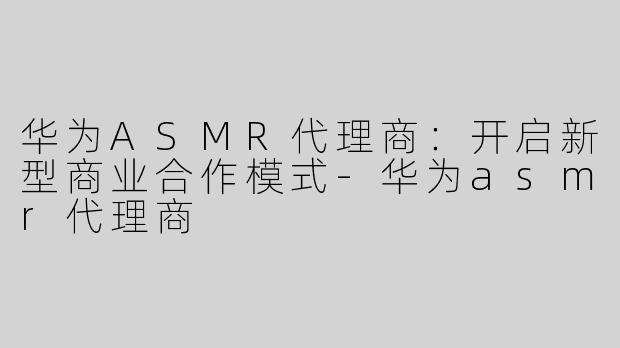 华为ASMR代理商：开启新型商业合作模式-华为asmr代理商