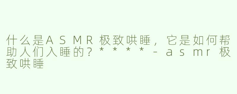 什么是ASMR极致哄睡，它是如何帮助人们入睡的？****