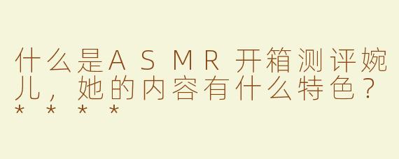 什么是ASMR开箱测评婉儿，她的内容有什么特色？****
