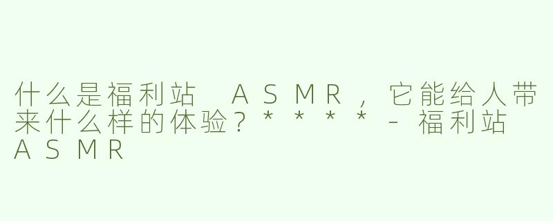 什么是福利站 ASMR，它能给人带来什么样的体验？****-福利站 ASMR