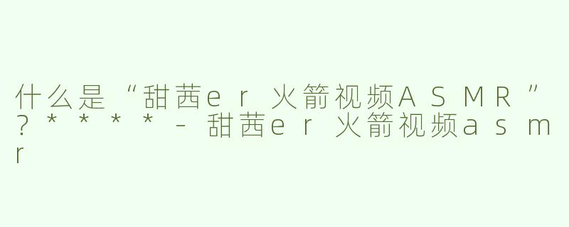 什么是“甜茜er火箭视频ASMR”？****