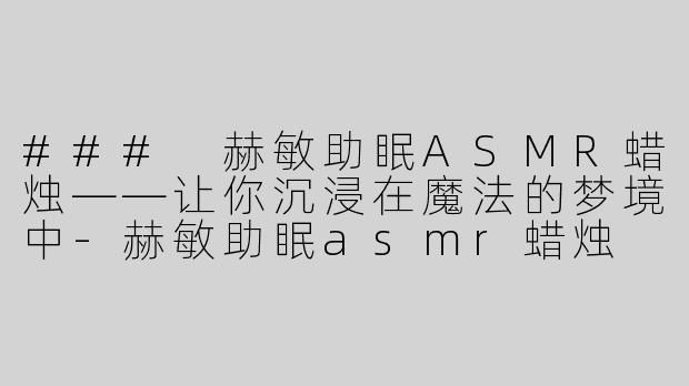 ### 赫敏助眠ASMR蜡烛——让你沉浸在魔法的梦境中-赫敏助眠asmr蜡烛
