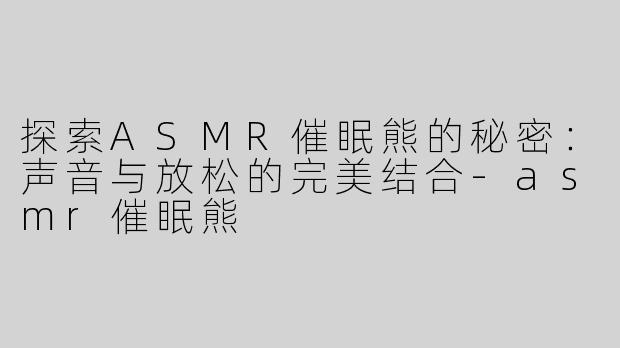 探索ASMR催眠熊的秘密：声音与放松的完美结合-asmr催眠熊