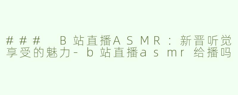 ### B站直播ASMR：新晋听觉享受的魅力-b站直播asmr给播吗