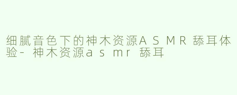 细腻音色下的神木资源ASMR舔耳体验