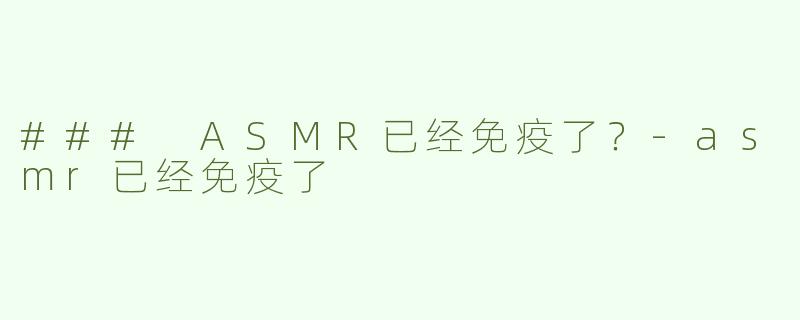 ### ASMR已经免疫了？-asmr已经免疫了