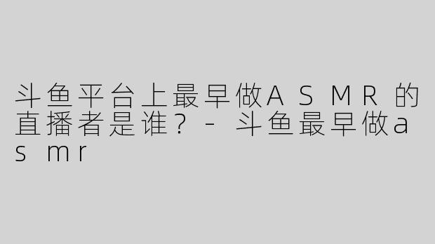 斗鱼平台上最早做ASMR的直播者是谁？