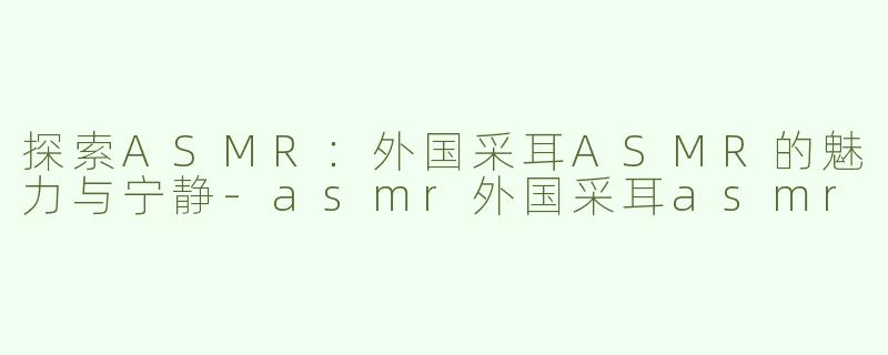 探索ASMR：外国采耳ASMR的魅力与宁静-asmr外国采耳asmr
