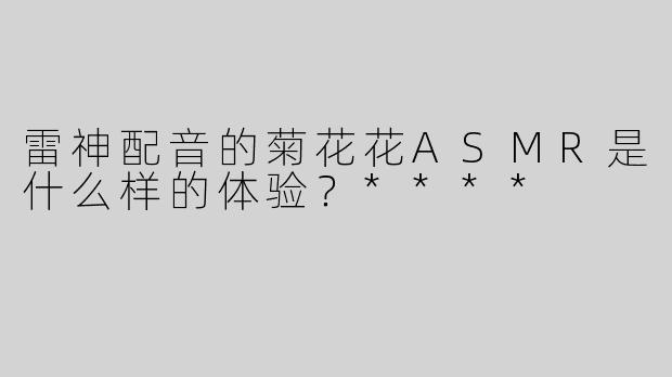 雷神配音的菊花花ASMR是什么样的体验？****