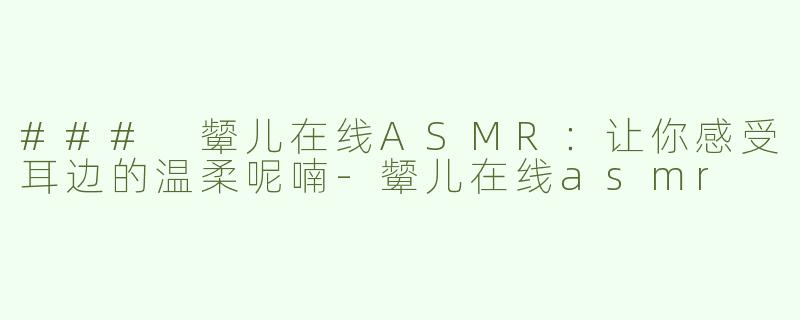 ### 颦儿在线ASMR：让你感受耳边的温柔呢喃-颦儿在线asmr