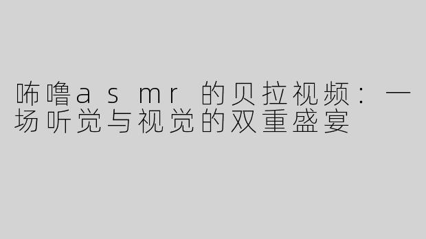 咘噜asmr的贝拉视频：一场听觉与视觉的双重盛宴