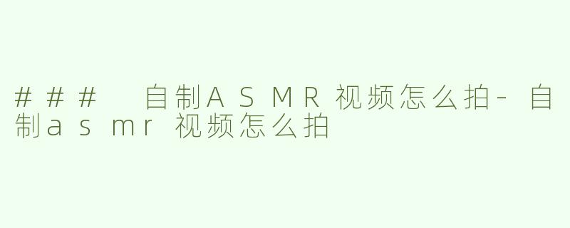 ### 自制ASMR视频怎么拍-自制asmr视频怎么拍