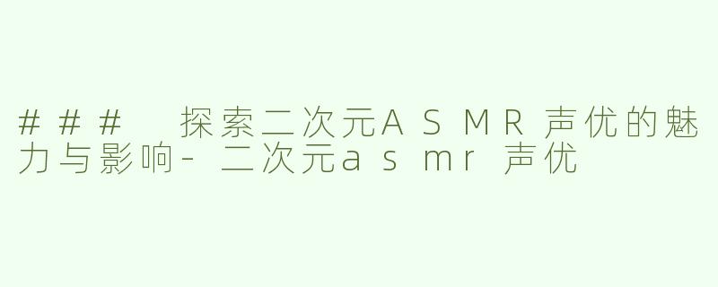 ### 探索二次元ASMR声优的魅力与影响-二次元asmr声优