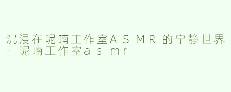 沉浸在呢喃工作室ASMR的宁静世界-呢喃工作室asmr