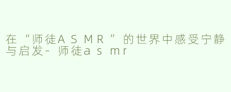 在“师徒ASMR”的世界中感受宁静与启发-师徒asmr