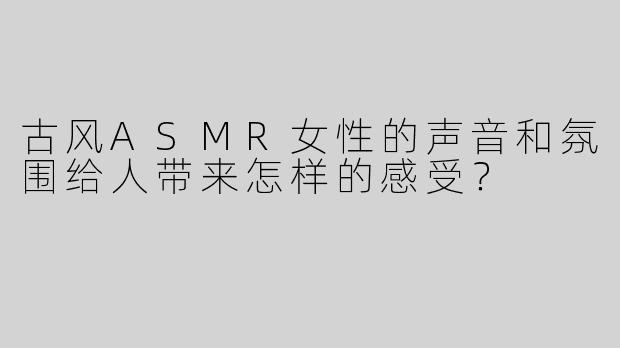 古风ASMR女性的声音和氛围给人带来怎样的感受？