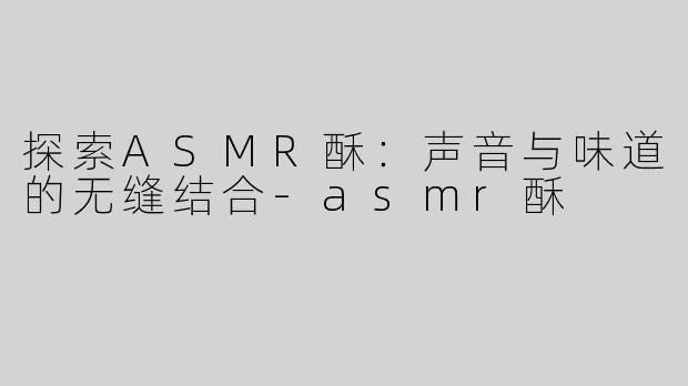 探索ASMR酥：声音与味道的无缝结合-asmr酥