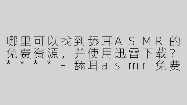哪里可以找到舔耳ASMR的免费资源，并使用迅雷下载？****