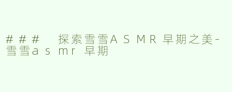 ### 探索雪雪ASMR早期之美-雪雪asmr早期