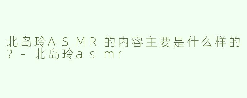 北岛玲ASMR的内容主要是什么样的？