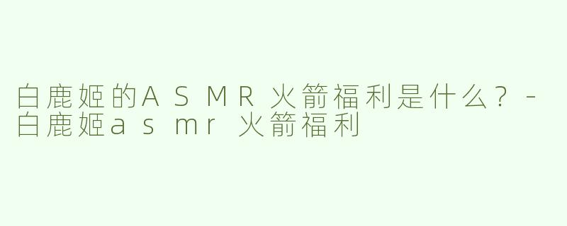 白鹿姬的ASMR火箭福利是什么？