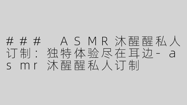 ### ASMR沐醒醒私人订制：独特体验尽在耳边-asmr沐醒醒私人订制