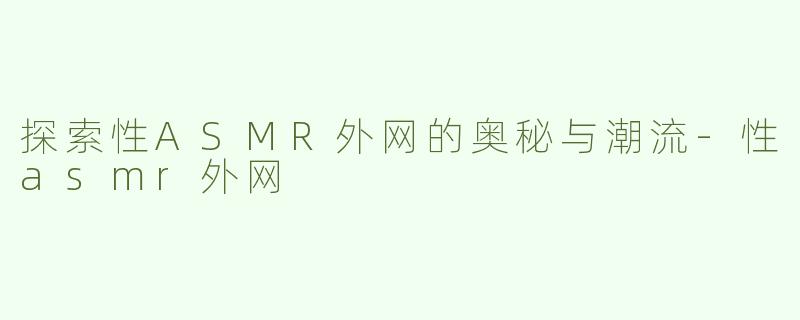 探索性ASMR外网的奥秘与潮流-性asmr外网