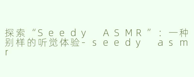探索“Seedy ASMR”：一种别样的听觉体验-seedy asmr