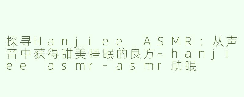 探寻Hanjiee ASMR：从声音中获得甜美睡眠的良方