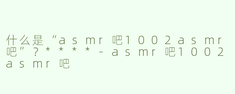 什么是“asmr吧1002asmr吧”？****-asmr吧1002asmr吧