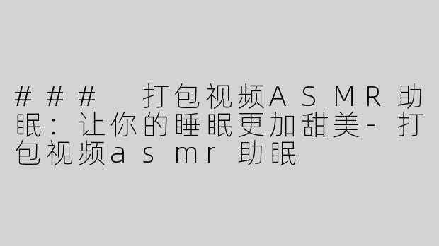 ### 打包视频ASMR助眠：让你的睡眠更加甜美-打包视频asmr助眠