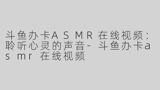 斗鱼办卡ASMR在线视频：聆听心灵的声音