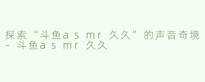 探索“斗鱼asmr久久”的声音奇境-斗鱼asmr久久