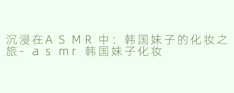 沉浸在ASMR中：韩国妹子的化妆之旅-asmr韩国妹子化妆