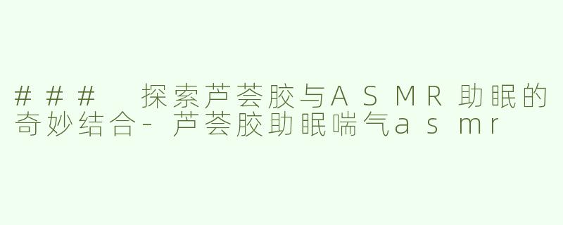 ### 探索芦荟胶与ASMR助眠的奇妙结合-芦荟胶助眠喘气asmr