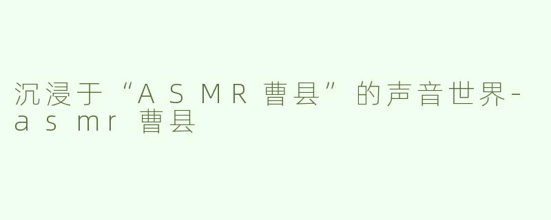 沉浸于“ASMR曹县”的声音世界-asmr曹县