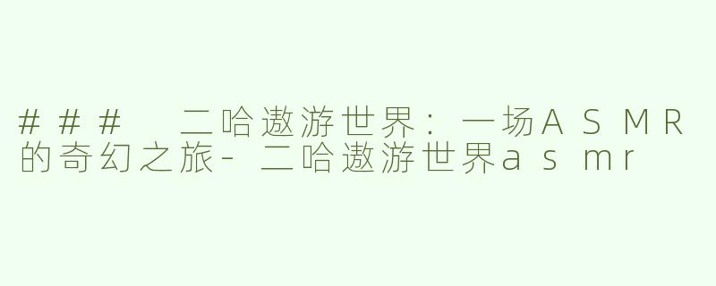 ### 二哈遨游世界：一场ASMR的奇幻之旅-二哈遨游世界asmr