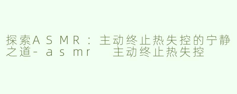 探索ASMR：主动终止热失控的宁静之道-asmr 主动终止热失控