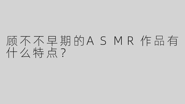 顾不不早期的ASMR作品有什么特点？