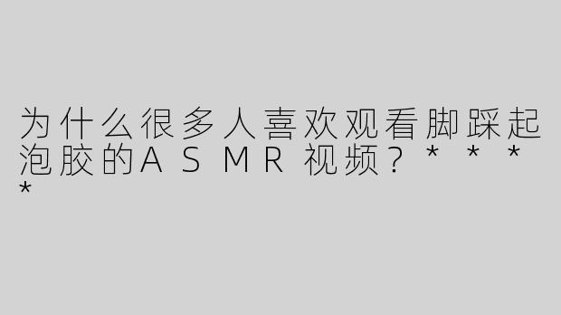 为什么很多人喜欢观看脚踩起泡胶的ASMR视频？****