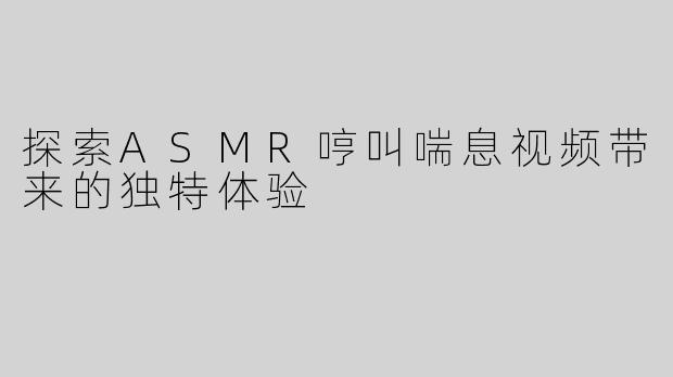 探索ASMR哼叫喘息视频带来的独特体验