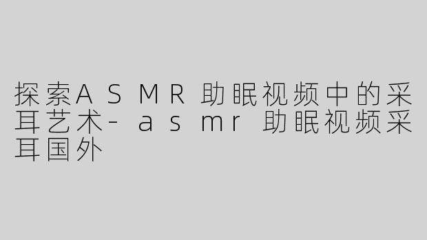 探索ASMR助眠视频中的采耳艺术