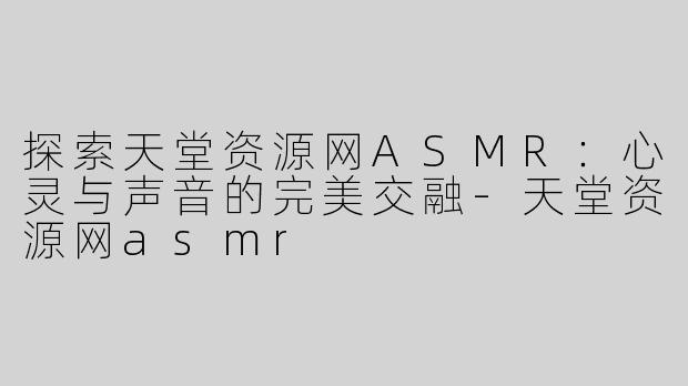 探索天堂资源网ASMR：心灵与声音的完美交融-天堂资源网asmr
