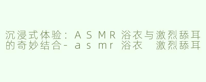 沉浸式体验：ASMR浴衣与激烈舔耳的奇妙结合
